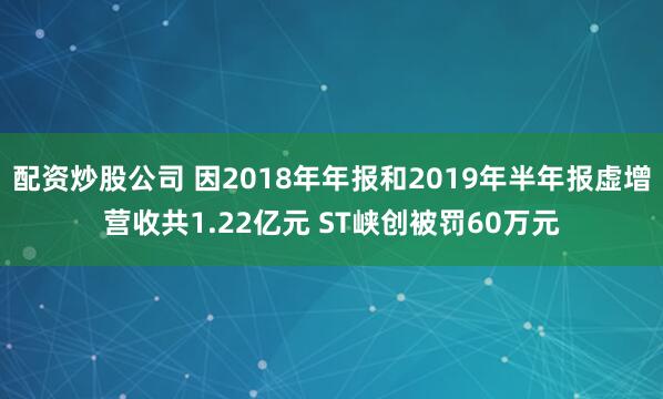 配资炒股公司 因2018年年报和2019年半年报虚增营收共1.22亿元 ST峡创被罚60万元
