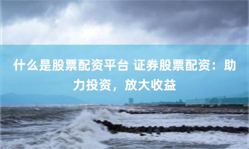 什么是股票配资平台 证券股票配资：助力投资，放大收益