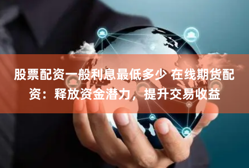 股票配资一般利息最低多少 在线期货配资：释放资金潜力，提升交易收益
