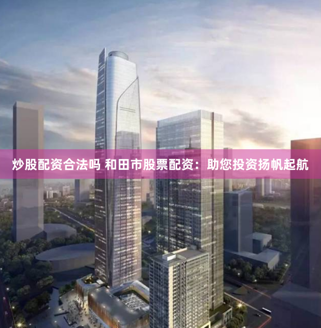 炒股配资合法吗 和田市股票配资：助您投资扬帆起航