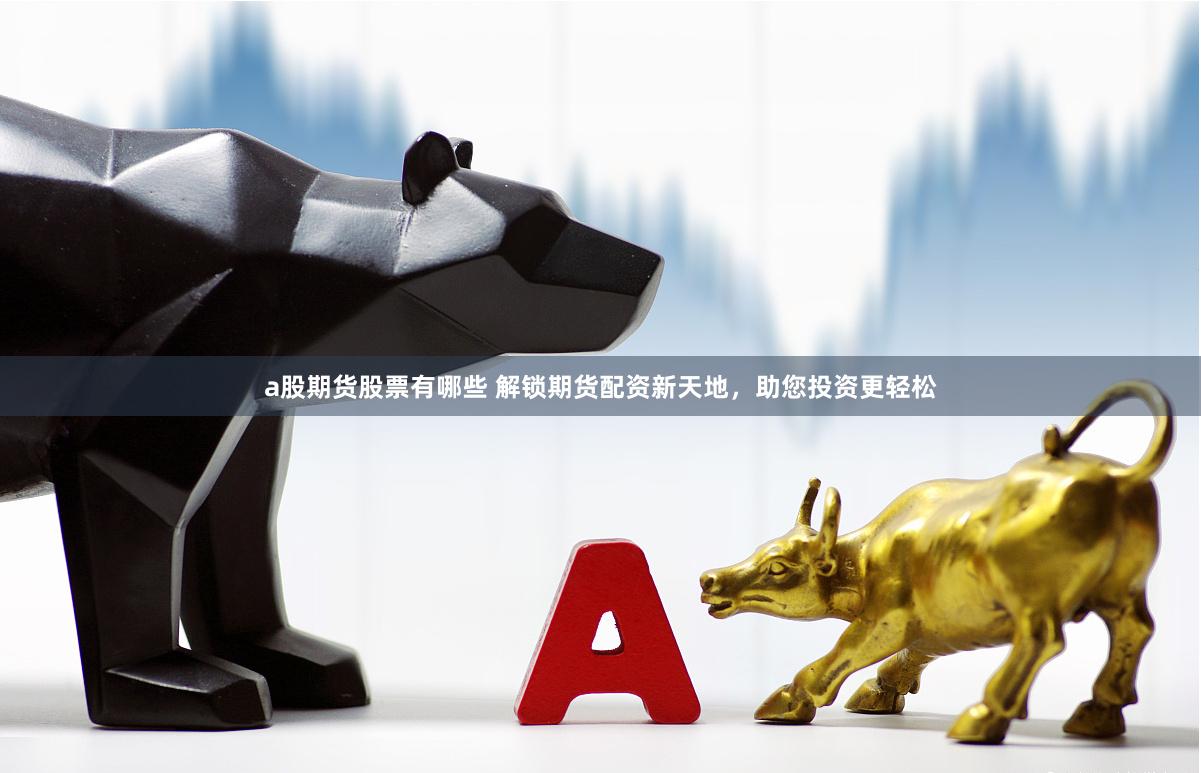 a股期货股票有哪些 解锁期货配资新天地，助您投资更轻松