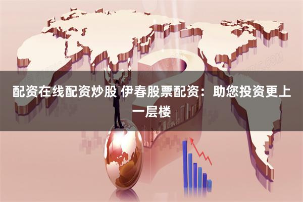 配资在线配资炒股 伊春股票配资：助您投资更上一层楼
