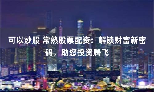 可以炒股 常熟股票配资：解锁财富新密码，助您投资腾飞