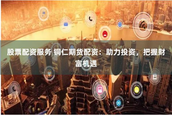 股票配资服务 铜仁期货配资：助力投资，把握财富机遇