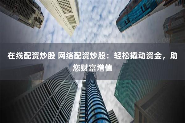 在线配资炒股 网络配资炒股：轻松撬动资金，助您财富增值