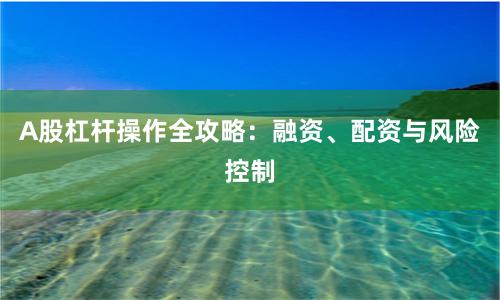 A股杠杆操作全攻略：融资、配资与风险控制