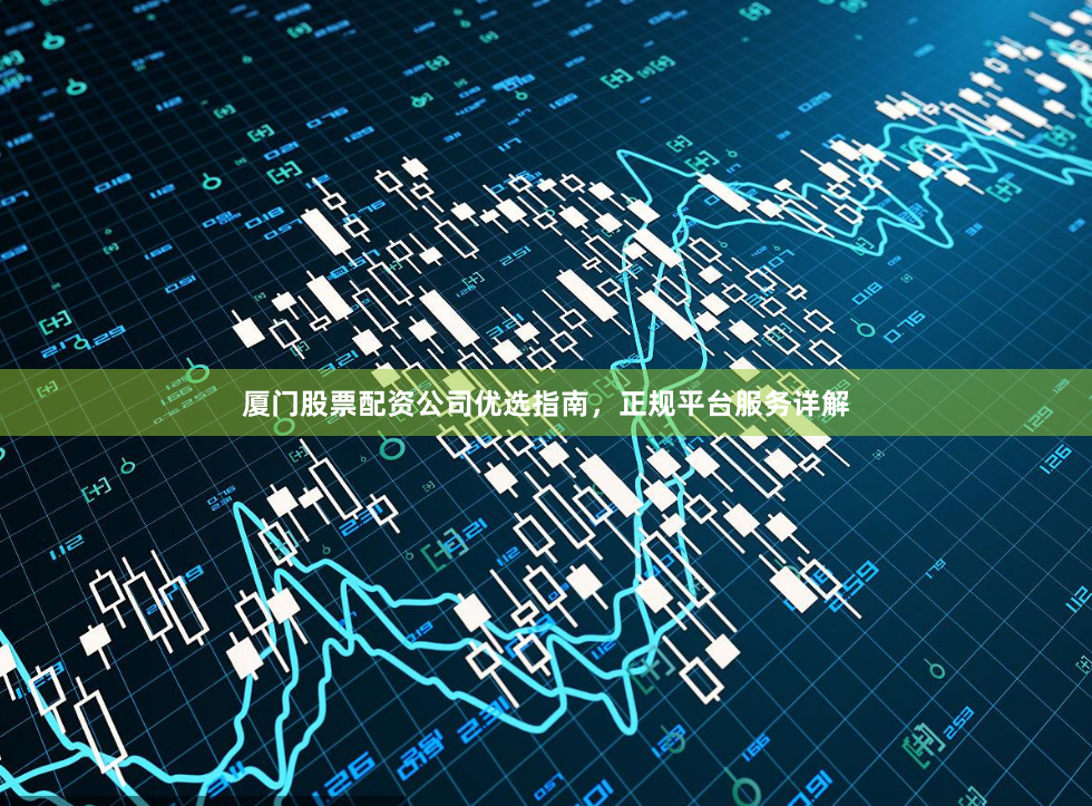 厦门股票配资公司优选指南，正规平台服务详解